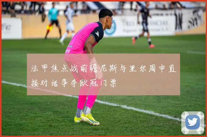 法甲焦点战前瞻尼斯与里尔周中直接对话争夺欧冠门票